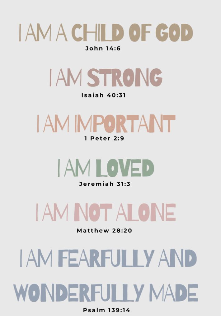 Scripture affirmations: I am a child of God (John 14:6), I am strong (Isaiah 40:31), I am important (1 Peter 2:9), I am loved (Jeremiah 31:3), I am not alone (Matthew 28:20), I am fearfully and wonderfully made (Psalm 139:14)